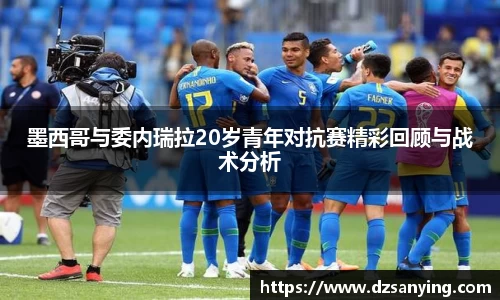 墨西哥与委内瑞拉20岁青年对抗赛精彩回顾与战术分析