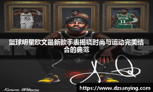 篮球明星欧文最新款手表揭晓时尚与运动完美结合的典范